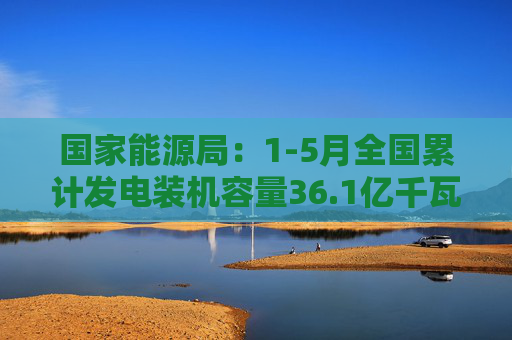 国家能源局：1-5月全国累计发电装机容量36.1亿千瓦