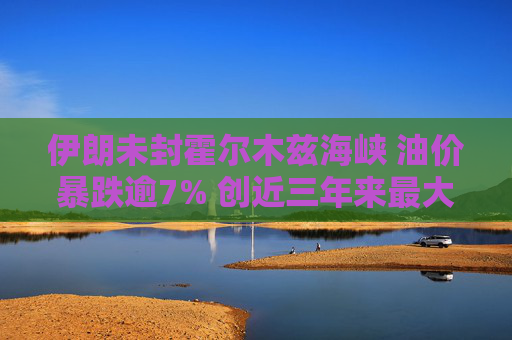 伊朗未封霍尔木兹海峡 油价暴跌逾7% 创近三年来最大单日跌幅