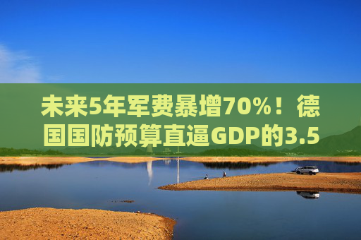 未来5年军费暴增70%！德国国防预算直逼GDP的3.5%