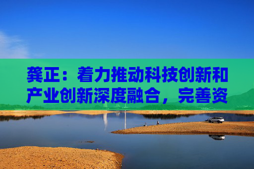 龚正：着力推动科技创新和产业创新深度融合，完善资本市场