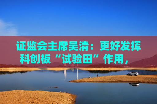 证监会主席吴清：更好发挥科创板“试验田”作用， 设置科创板科创成长层