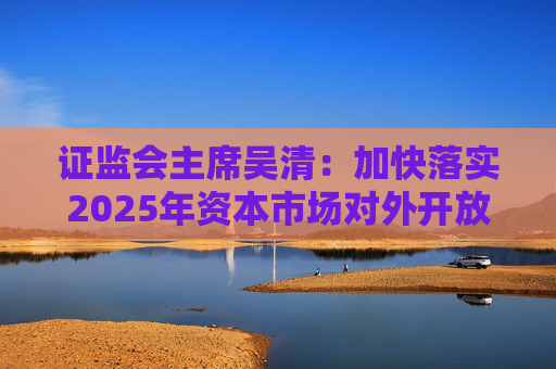 证监会主席吴清：加快落实2025年资本市场对外开放一揽子重点举措