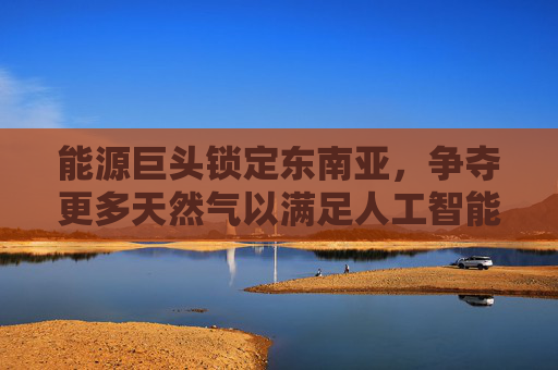 能源巨头锁定东南亚，争夺更多天然气以满足人工智能电力需求