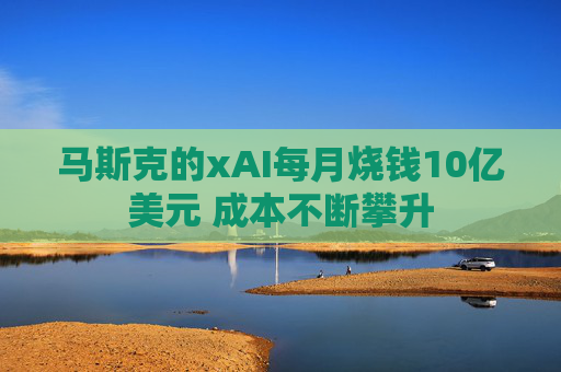 马斯克的xAI每月烧钱10亿美元 成本不断攀升