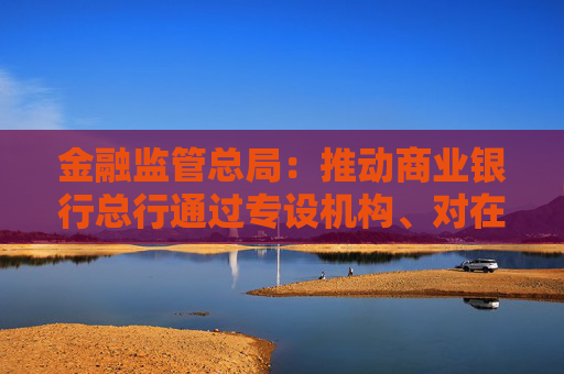 金融监管总局：推动商业银行总行通过专设机构、对在沪机构授权等加大支持上海国际金融中心建设力度