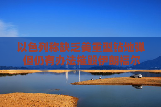 以色列称缺乏美重型钻地弹 但仍有办法摧毁伊朗福尔多核设施