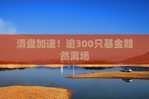 清盘加速！逾300只基金黯然离场