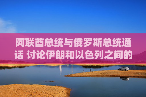 阿联酋总统与俄罗斯总统通话 讨论伊朗和以色列之间的冲突