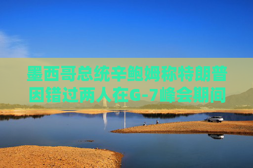 墨西哥总统辛鲍姆称特朗普因错过两人在G-7峰会期间的双边会晤而致歉