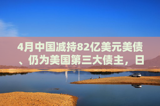 4月中国减持82亿美元美债、仍为美国第三大债主，日本、英国增持