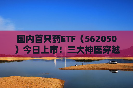 国内首只药ETF（562050）今日上市！三大神医穿越千年来打call，速戳视频围观