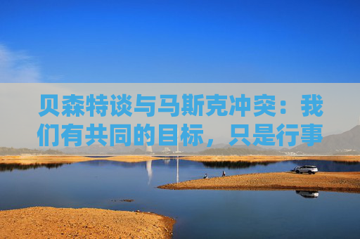 贝森特谈与马斯克冲突：我们有共同的目标，只是行事风格不同