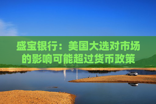 盛宝银行：美国大选对市场的影响可能超过货币政策