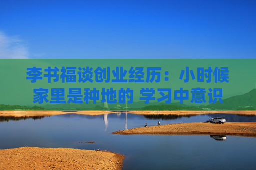 李书福谈创业经历：小时候家里是种地的 学习中意识到历史机遇摆在面前