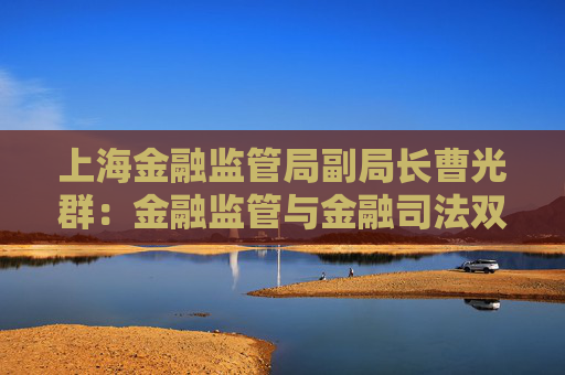 上海金融监管局副局长曹光群：金融监管与金融司法双轮驱动 逐渐形成金融法治“协同善治”新格局