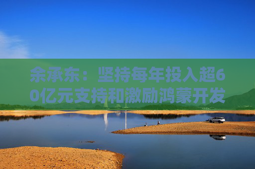 余承东：坚持每年投入超60亿元支持和激励鸿蒙开发者们持续创新