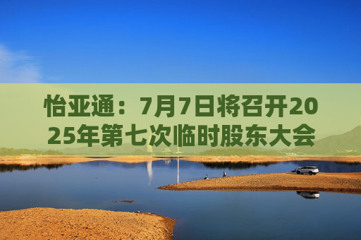怡亚通：7月7日将召开2025年第七次临时股东大会