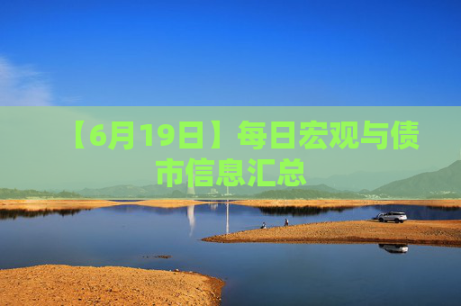 【6月19日】每日宏观与债市信息汇总