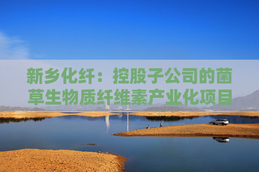 新乡化纤：控股子公司的菌草生物质纤维素产业化项目按照计划顺利推进中