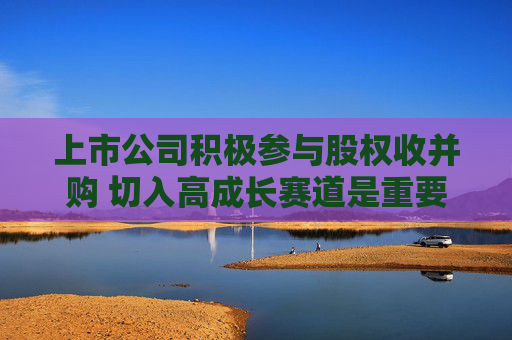 上市公司积极参与股权收并购 切入高成长赛道是重要因素