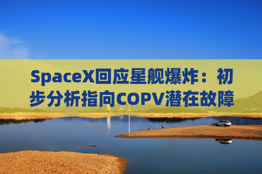 SpaceX回应星舰爆炸：初步分析指向COPV潜在故障