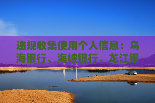违规收集使用个人信息：乌海银行、海峡银行、龙江银行APP被通报