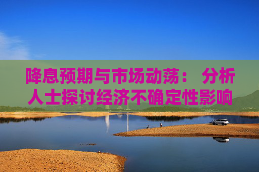 降息预期与市场动荡： 分析人士探讨经济不确定性影响