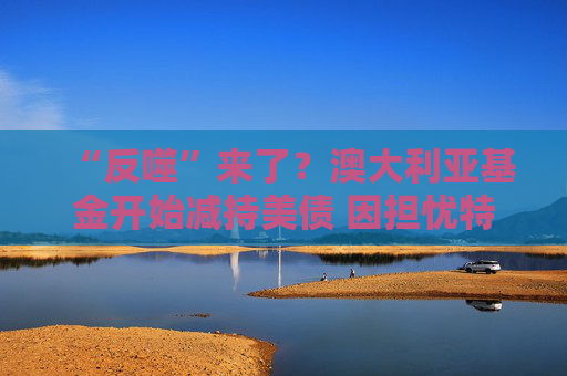 “反噬”来了？澳大利亚基金开始减持美债 因担忧特朗普政策风险