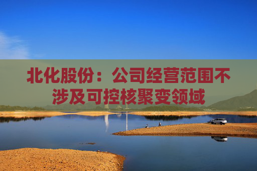 北化股份：公司经营范围不涉及可控核聚变领域