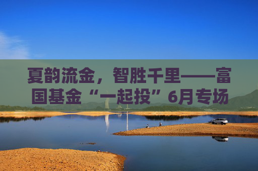 夏韵流金，智胜千里——富国基金“一起投”6月专场策略会圆满落幕