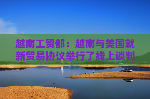 越南工贸部:越南与美国就新贸易协议举行了线上谈判