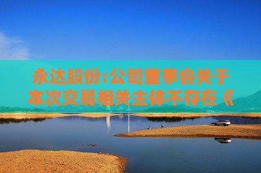 永达股份:公司董事会关于本次交易相关主体不存在《上市公司监管指引第7号――上市公司重大资产重组相关股票异常交易监管》第十二条规定的说明