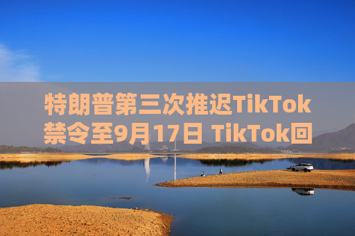 特朗普第三次推迟TikTok禁令至9月17日 TikTok回应