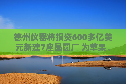 德州仪器将投资600多亿美元新建7座晶圆厂 为苹果、英伟达等供货