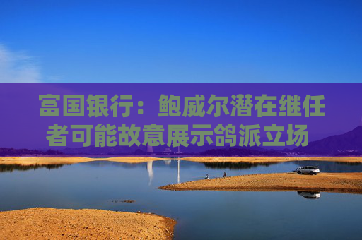 富国银行：鲍威尔潜在继任者可能故意展示鸽派立场 以提高被选中的几率