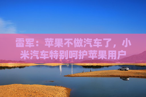 雷军：苹果不做汽车了，小米汽车特别呵护苹果用户