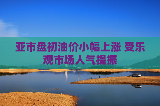亚市盘初油价小幅上涨 受乐观市场人气提振