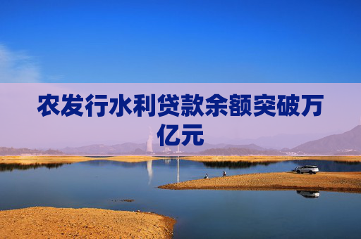 农发行水利贷款余额突破万亿元
