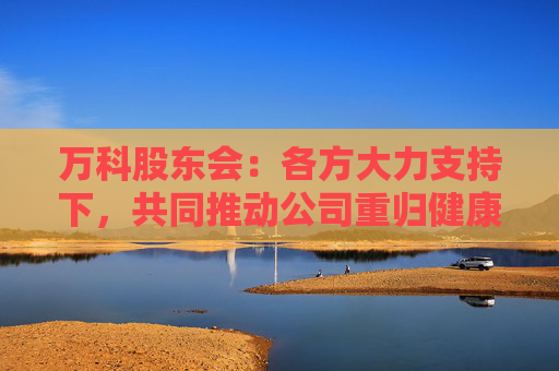 万科股东会：各方大力支持下，共同推动公司重归健康发展轨道