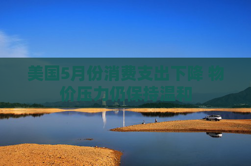 美国5月份消费支出下降 物价压力仍保持温和