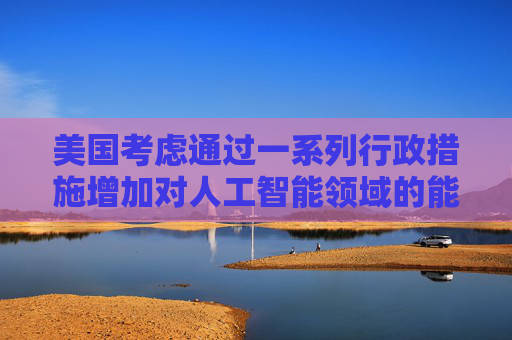 美国考虑通过一系列行政措施增加对人工智能领域的能源供