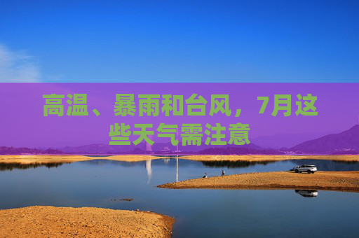 高温、暴雨和台风，7月这些天气需注意