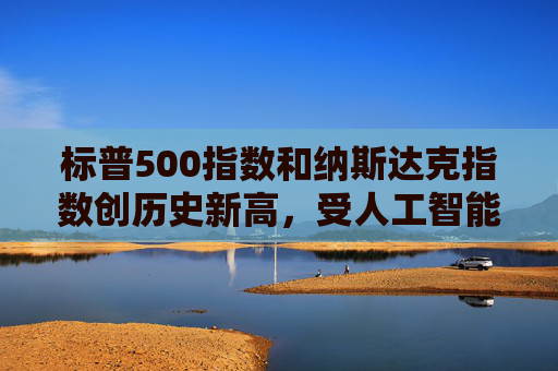 标普500指数和纳斯达克指数创历史新高，受人工智能重燃押注及降息希望推动