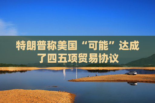 特朗普称美国“可能”达成了四五项贸易协议