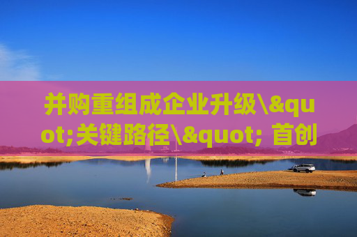 并购重组成企业升级\"关键路径\" 首创证券宣布深耕北京并购市场