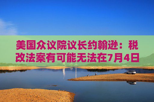美国众议院议长约翰逊：税改法案有可能无法在7月4日前通过