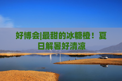 好博会|最甜的冰糖橙！夏日解暑好清凉