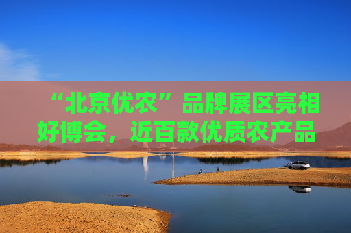 “北京优农”品牌展区亮相好博会，近百款优质农产品供市民选购