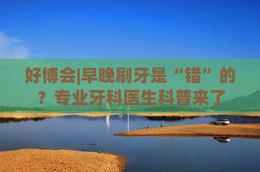 好博会|早晚刷牙是“错”的？专业牙科医生科普来了