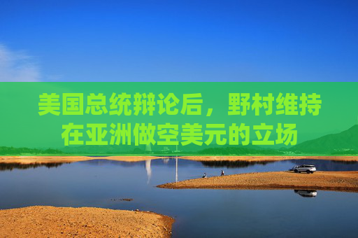 美国总统辩论后，野村维持在亚洲做空美元的立场